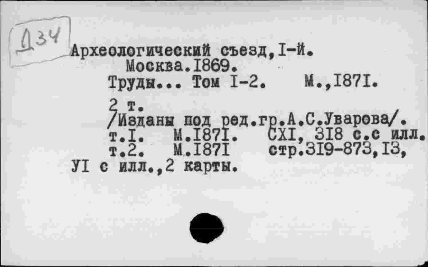 ﻿Археологический съезд,1-й.
Москва.1869.
Труды... Том 1-2.	М.,1871.
2 т.
/Изданы под ред.гр.А.С.Уварова/.
т.1.	M.I87I.	CXI, 318 с.с илл.
т.2.	M.I87I	стр.319-873,13,
УІ с илл.,2 карты.